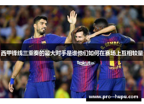 西甲锋线三重奏的最大对手是谁他们如何在赛场上互相较量