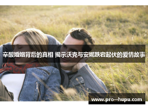 辛酸婚姻背后的真相 揭示沃克与安妮跌宕起伏的爱情故事 辛酸婚姻背后的真相 揭示沃克与安妮跌宕起伏的爱情故事