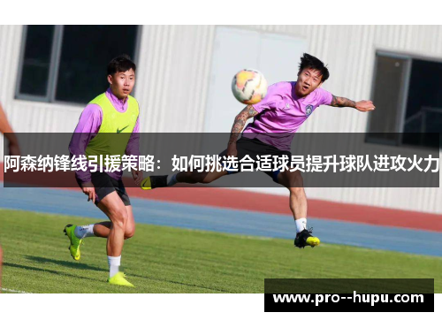 阿森纳锋线引援策略:如何挑选合适球员提升球队进攻火力 阿森纳锋线引援策略:如何挑选合适球员提升球队进攻火力
