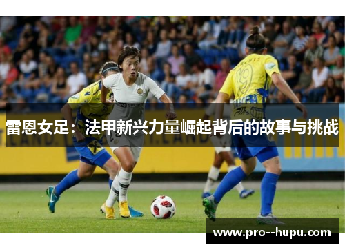 雷恩女足:法甲新兴力量崛起背后的故事与挑战 雷恩女足:法甲新兴力量崛起背后的故事与挑战