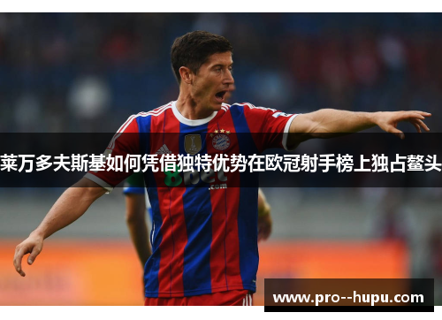 莱万多夫斯基如何凭借独特优势在欧冠射手榜上独占鳌头 莱万多夫斯基如何凭借独特优势在欧冠射手榜上独占鳌头