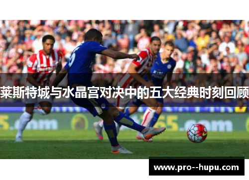 莱斯特城与水晶宫对决中的五大经典时刻回顾 莱斯特城与水晶宫对决中的五大经典时刻回顾