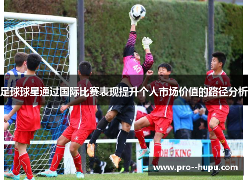 足球球星通过国际比赛表现提升个人市场价值的路径分析 足球球星通过国际比赛表现提升个人市场价值的路径分析