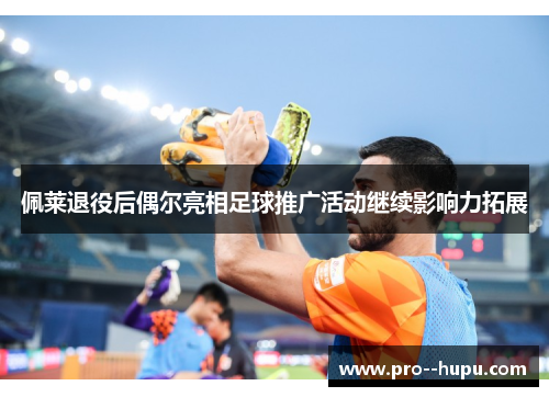 佩莱退役后偶尔亮相足球推广活动继续影响力拓展 佩莱退役后偶尔亮相足球推广活动继续影响力拓展