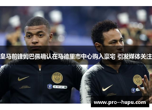 皇马前锋姆巴佩确认在马德里市中心购入豪宅 引发媒体关注