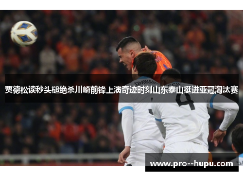 贾德松读秒头槌绝杀川崎前锋上演奇迹时刻山东泰山挺进亚冠淘汰赛