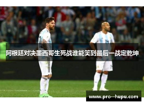 阿根廷对决墨西哥生死战谁能笑到最后一战定乾坤