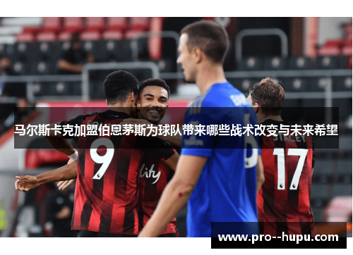 马尔斯卡克加盟伯恩茅斯为球队带来哪些战术改变与未来希望 马尔斯卡克加盟伯恩茅斯为球队带来哪些战术改变与未来希望