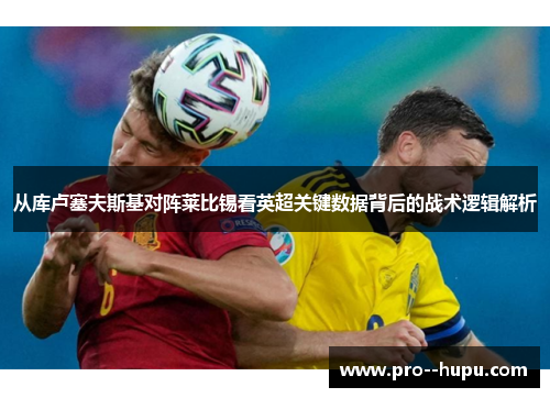 从库卢塞夫斯基对阵莱比锡看英超关键数据背后的战术逻辑解析 从库卢塞夫斯基对阵莱比锡看英超关键数据背后的战术逻辑解析
