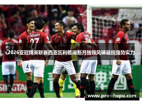 2026亚冠精英联赛西亚区利雅得新月独领风骚展现强势实力 2026亚冠精英联赛西亚区利雅得新月独领风骚展现强势实力